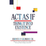 Act as If: Think It into Existence: Your Thoughts Create Your Reality