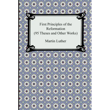 First Principles of the Reformation (95 Theses and Other Works)