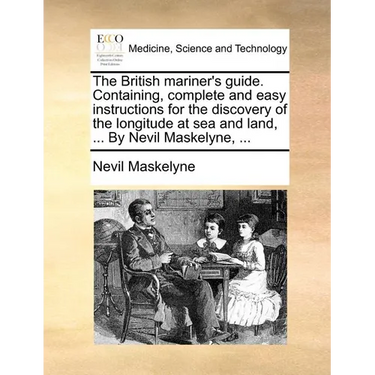 The British Mariner's Guide. Containing, Complete and Easy Instructions for the Discovery of the Longitude at Sea and Land, ... by Nevil Maskelyne, ..