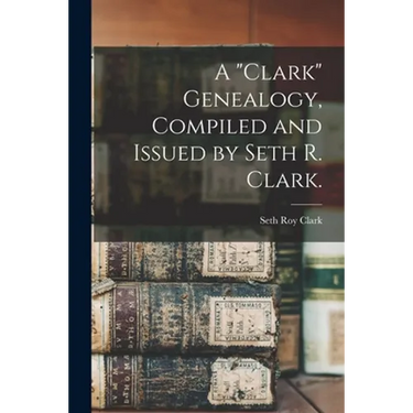 A "Clark" Genealogy, Compiled and Issued by Seth R. Clark.