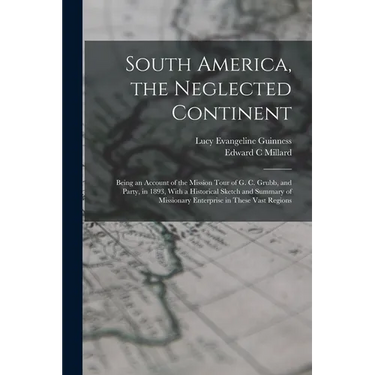 South America, the Neglected Continent: Being an Account of the Mission Tour of G. C. Grubb, and Party, in 1893, With a Historical Sketch and Summary