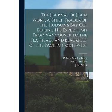 The Journal of John Work, a Chief-trader of the Hudson's Bay Co., During his Expedition From Vancouver to the Flatheads and Blackfeet of the Pacific N