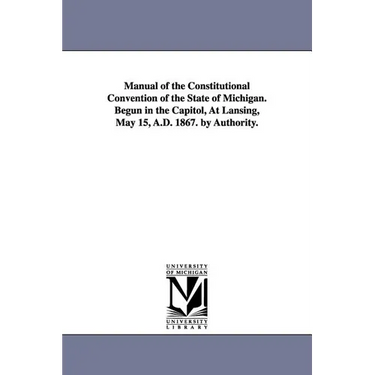 Manual of the Constitutional Convention of the State of Michigan. Begun in the Capitol, at Lansing, May 15, A.D. 1867. by Authority.