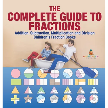 The Complete Guide to Fractions: Addition, Subtraction, Multiplication and Division Children's Fraction Books