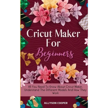 Cricut Maker For Beginners: All You Need To Know About Cricut Maker, Understand The Different Models And How They Work