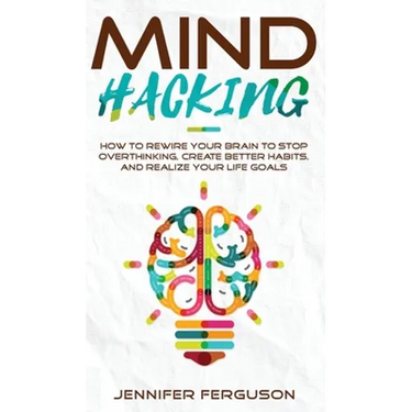 Mind Hacking: How To Rewire Your Brain To Stop Overthinking, Create Better Habits And Realize Your Life Goals