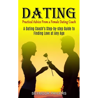 Dating: Practical Advice From a Female Dating Coach (A Dating Coach's Step-by-step Guide to Finding Love at Any Age)