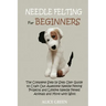 Needle Felting for Beginners: The Complete Step by Step User Guide to Craft Out Awesome Needle Felting Projects and Lifelike Needle Felted Animals and