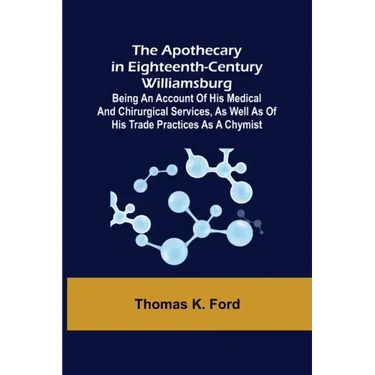 The Apothecary in Eighteenth-Century Williamsburg; Being an Account of his medical and chirurgical Services, as well as of his trade Practices as a Ch