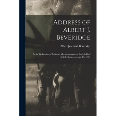 Address of Albert J. Beveridge: at the Dedication of Indiana's Monuments on the Battlefield of Shiloh, Tennessee, April 6, 1903