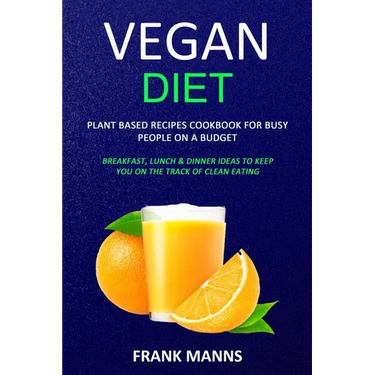 Vegan Diet: Plant Based Recipes Cookbook for Busy People on a Budget (Breakfast, Lunch & Dinner Ideas to Keep You on the Track of Clean Eating)
