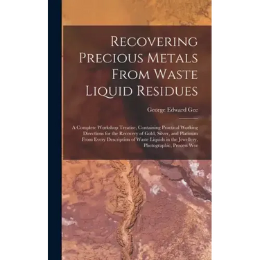 Recovering Precious Metals From Waste Liquid Residues; a Complete Workshop Treatise, Containing Practical Working Directions for the Recovery of Gold,