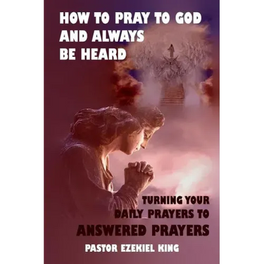 How to Pray to God and Always be Heard: Turning Your Daily Prayers to Answered Prayers
