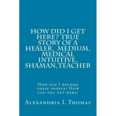 HOW DID I GET HERE, True Story of a Healer, Medical Intuitive, Shaman, Teacher: How did I become these people? How can you get here?