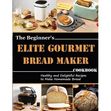 The Beginner's Elite Gourmet Bread Maker Cookbook: Healthy and delightful recipes to make homemade bread