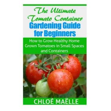 The Ultimate Tomato Container Gardening Guide for Beginners: How to Grow Homegrown Tomatoes in Small Spaces and Containers