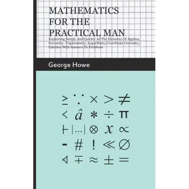 Mathematics for the Practical Man: Explaining Simply and Quickly All the Elements of Algebra, Geometry, Trigonometry, Logarithms, Coordinate Geometry,