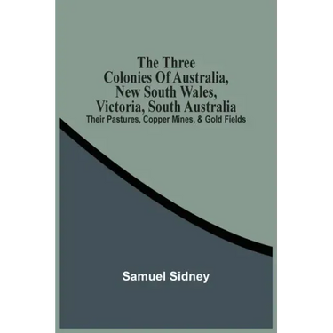 The Three Colonies Of Australia, New South Wales, Victoria, South Australia: Their Pastures, Copper Mines, & Gold Fields