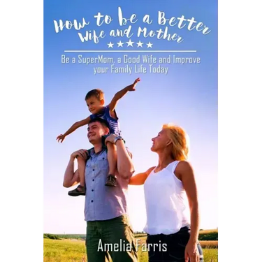 How to be a Better Wife and Mother: Be a SuperMom, a Good Wife and Improve your Family Life Today
