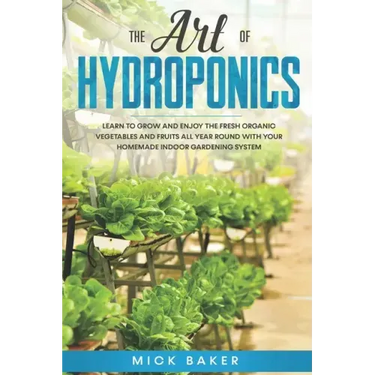 The art of Hydroponics: Learn To Grow and Enjoy the Fresh Organic Vegetables and Fruits All Year Round with Your Homemade Indoor Gardening System