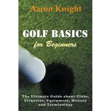 Golf Basics for Beginners: The Ultimate Guide about Clubs, Etiquette, Equipment, History and Terminology