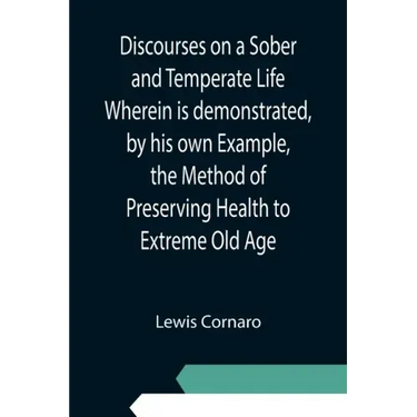 Discourses on a Sober and Temperate Life Wherein is demonstrated, by his own Example, the Method of Preserving Health to Extreme Old Age
