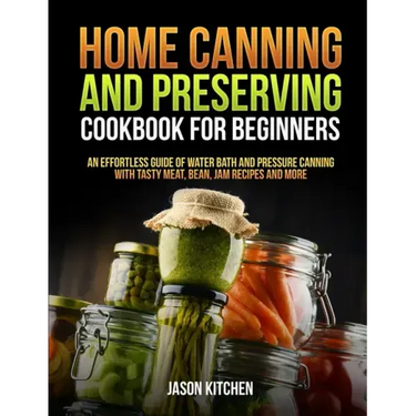 Home Canning and Preserving Cookbook For Beginners: An Effortless Guide of Water Bath and Pressure Canning with Tasty Meat, Bean, Jam Recipes and More