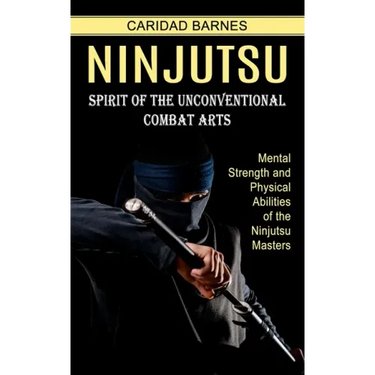 Ninjutsu: Spirit of the Unconventional Combat Arts (Mental Strength and Physical Abilities of the Ninjutsu Masters)