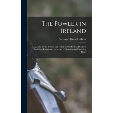 The Fowler in Ireland; or, Notes on the Haunts and Habits of Wildfowl and Seafowl Including Instructions in the Art of Shooting and Capturing Them