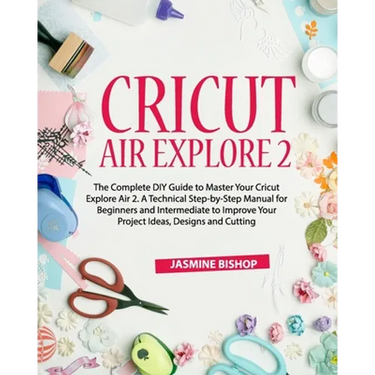 Cricut Air Explore 2: The Complete DIY Guide to Master Your Cricut Explore Air 2. A Technical Step-by-Step Manual for Beginners and Intermed