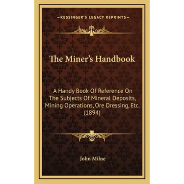 The Miner's Handbook: A Handy Book Of Reference On The Subjects Of Mineral Deposits, Mining Operations, Ore Dressing, Etc. (1894)