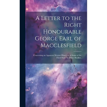 A Letter to the Right Honourable George Earl of Macclesfield: Concerning an Apparent Motion Observed in Some of the Fixed Stars. by James Bradley,