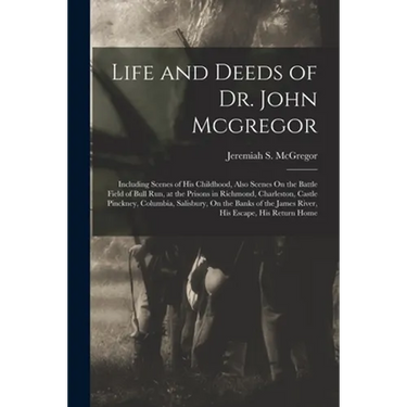 Life and Deeds of Dr. John Mcgregor: Including Scenes of His Childhood, Also Scenes On the Battle Field of Bull Run, at the Prisons in Richmond, Charl