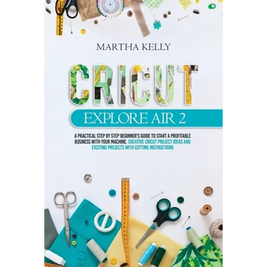 Cricut Explore Air 2: A practical Step by Step Beginner's Guide to Start a Profitable Business With your Machine. Creative Cricut Project Id