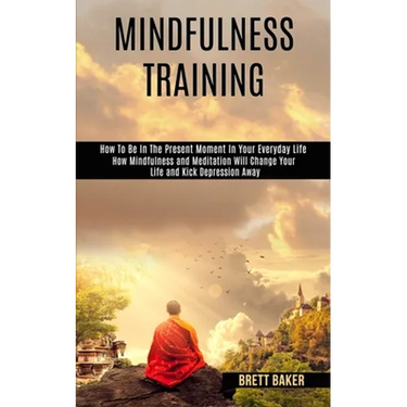Mindfulness Training: How Mindfulness and Meditation Will Change Your Life and Kick Depression Away (How To Be In The Present Moment In Your Everyday