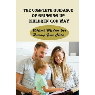 The Complete Guidance Of Bringing Up Children God Way: Biblical Wisdom For Raising Your Child: What Does The Bible Say About Raising Your Child