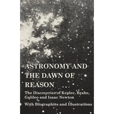 Astronomy and the Dawn of Reason - The Discoveries of Kepler, Brahe, Galileo and Isaac Newton - With Biographies and Illustrations