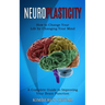 Neuroplasticity: How to Change Your Life by Changing Your Mind (A Complete Guide to Improving Your Brain Function)