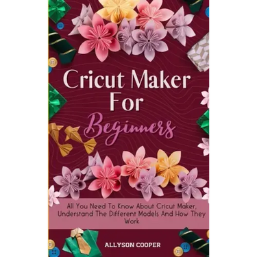 Cricut Maker For Beginners: All You Need To Know About Cricut Maker, Understand The Different Models And How They Work