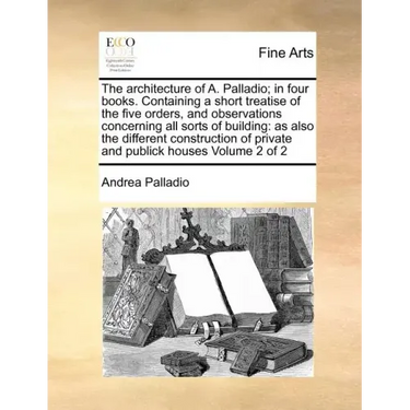 The Architecture of A. Palladio; In Four Books. Containing a Short Treatise of the Five Orders, and Observations Concerning All Sorts of Building: As