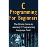 C Programming For Beginners: The Simple Guide to Learning C Programming Language Fast!