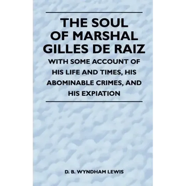 The Soul of Marshal Gilles de Raiz - With Some Account of His Life and Times, His Abominable Crimes, and His Expiation