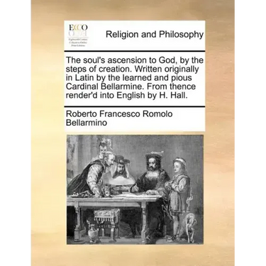 The Soul's Ascension to God, by the Steps of Creation. Written Originally in Latin by the Learned and Pious Cardinal Bellarmine. from Thence Render'd