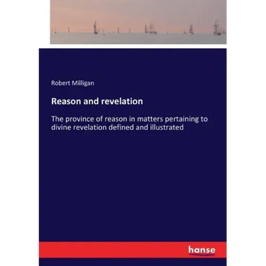 Reason and revelation: The province of reason in matters pertaining to divine revelation defined and illustrated