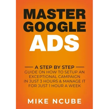 Master Google Ads: A Step By Step Guide On How To Setup An Exceptional Campaign In Just 3 Hours And Manage It For Just 1 Hour A Week