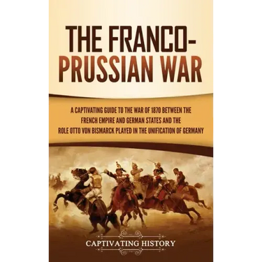 The Franco-Prussian War: A Captivating Guide to the War of 1870 between the French Empire and German States and the Role Otto von Bismarck Played in t