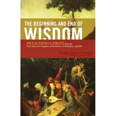 The Beginning and End of Wisdom: Preaching Christ from the First and Last Chapters of Proverbs, Ecclesiastes, and Job
