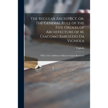 The Regular Architect, or, The General Rule of the Five Orders of Architecture of M. Giacomo Barozzio Da Vignola: With a New Addition of Michael Angel