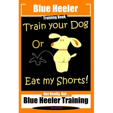 Blue Heeler Training Book, Train Your Dog or Eat My Shorts!: Not Really But... Blue Heeler Training