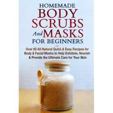 Homemade Body Scrubs and Masks for Beginners: All-Natural Quick & Easy Recipes for Body & Facial Masks to Help Exfoliate, Nourish & Provide the Ultima